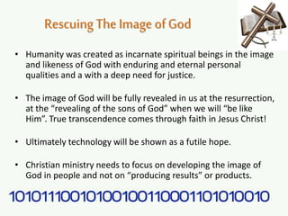 RescuingThe Image ofGod
• Humanity was created as incarnate spiritual beings in the image
and likeness of God with enduring and eternal personal
qualities and a with a deep need for justice.
• The image of God will be fully revealed in us at the resurrection,
at the “revealing of the sons of God” when we will “be like
Him”. True transcendence comes through faith in Jesus Christ!
• Ultimately technology will be shown as a futile hope.
• Christian ministry needs to focus on developing the image of
God in people and not on “producing results” or products.
 