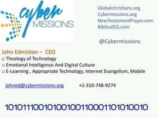 John Edmiston – CEO
o Theology of Technology
o Emotional Intelligence And Digital Culture
o E-Learning , Appropriate Technology, Internet Evangelism, Mobile
johned@cybermissions.org +1-310-748-9274
Globalchristians.org
Cybermissions.org
NewTestamentPrayer.com
BiblicalEQ.com
@Cybermissions
 
