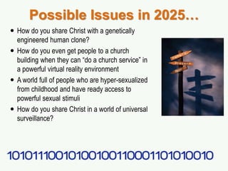 Possible Issues in 2025…
 How do you share Christ with a genetically
engineered human clone?
 How do you even get people to a church
building when they can “do a church service” in
a powerful virtual reality environment
 A world full of people who are hyper-sexualized
from childhood and have ready access to
powerful sexual stimuli
 How do you share Christ in a world of universal
surveillance?
 