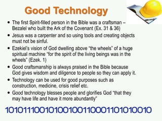 Good Technology
 The first Spirit-filled person in the Bible was a craftsman –
Bezalel who built the Ark of the Covenant (Ex. 31 & 36)
 Jesus was a carpenter and so using tools and creating objects
must not be sinful.
 Ezekiel’s vision of God dwelling above “the wheels” of a huge
spiritual machine “for the spirit of the living beings was in the
wheels” (Ezek. 1)
 Good craftsmanship is always praised in the Bible because
God gives wisdom and diligence to people so they can apply it.
 Technology can be used for good purposes such as
construction, medicine, crisis relief etc.
 Good technology blesses people and glorifies God “that they
may have life and have it more abundantly”
 