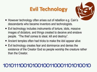 Evil Technology
 However technology often arises out of rebellion e.g. Cain’s
descendants who became inventors and technologists.
 Evil technology includes instruments of torture, idols, massive
images of dictators, and things created to deceive and enslave
people. “The thief comes to steal, kill and destroy”.
 Ancient temples often had tricks to make the idol appear alive
 Evil technology creates fear and dominance and denies the
existence of the Creator God so people worship the creature rather
than the Creator.
 