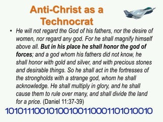 Anti-Christ as a
Technocrat
• He will not regard the God of his fathers, nor the desire of
women, nor regard any god. For he shall magnify himself
above all. But in his place he shall honor the god of
forces; and a god whom his fathers did not know, he
shall honor with gold and silver, and with precious stones
and desirable things. So he shall act in the fortresses of
the strongholds with a strange god, whom he shall
acknowledge. He shall multiply in glory, and he shall
cause them to rule over many, and shall divide the land
for a price. (Daniel 11:37-39)
 