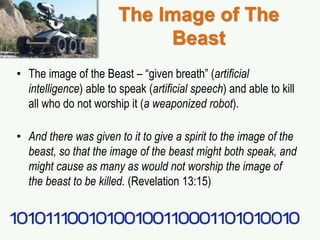 The Image of The
Beast
• The image of the Beast – “given breath” (artificial
intelligence) able to speak (artificial speech) and able to kill
all who do not worship it (a weaponized robot).
• And there was given to it to give a spirit to the image of the
beast, so that the image of the beast might both speak, and
might cause as many as would not worship the image of
the beast to be killed. (Revelation 13:15)
 