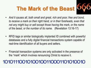 The Mark of the Beast
• And it causes all, both small and great, rich and poor, free and bond,
to receive a mark on their right hand, or in their foreheads, even that
not any might buy or sell except those having the mark, or the name
of the beast, or the number of its name. (Revelation 13:16-17)
• RFID tags or similar biologically implanted ID combined with powerful
databases and a fully digital financial transactions system capable of
real-time identification of all buyers and sellers.
• Financial transaction systems are only activated in the presence of
the “mark” which involves renouncing Christ to receive it.
 
