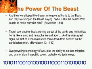 The Power Of The Beast
• And they worshipped the dragon who gave authority to the Beast;
and they worshipped the Beast, saying, "Who is like the beast? Who
is able to make war with him?“ (Revelation 13:4)
• Then I saw another beast coming up out of the earth, and he had two
horns like a lamb and he spoke like a dragon….And he does great
signs, so that he even makes fire come down from heaven on the
earth before men. (Revelation 13:11-13)
• Overpowering technology of war, plus the ability to do fake miracles
and acts of stunning public power, probably via technology.
 