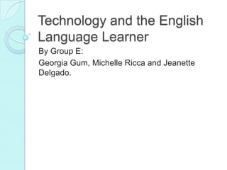 Technology and the English Language Learner By Group E:   Georgia Gum, Michelle Ricca and Jeanette Delgado.  