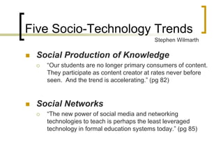 Five Socio-Technology Trends
                                              Stephen Wilmarth

   Social Production of Knowledge
       “Our students are no longer primary consumers of content.
        They participate as content creator at rates never before
        seen. And the trend is accelerating.” (pg 82)


   Social Networks
       “The new power of social media and networking
        technologies to teach is perhaps the least leveraged
        technology in formal education systems today.” (pg 85)
 