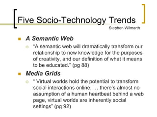 Five Socio-Technology Trends
                                          Stephen Wilmarth

   A Semantic Web
       “A semantic web will dramatically transform our
        relationship to new knowledge for the purposes
        of creativity, and our definition of what it means
        to be educated.” (pg 88)
   Media Grids
       “ Virtual worlds hold the potential to transform
        social interactions online. … there’s almost no
        assumption of a human heartbeat behind a web
        page, virtual worlds are inherently social
        settings” (pg 92)
 