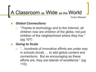 A Classroom as Wide as the World
                                           Vivien Stewart

   Global Connections
     “Thanks to technology and to the Internet, all
       children now are children of the globe, not just
       children of the neighborhood where they live.”
       (pg 107)
   Going to Scale
     “…hundreds of innovative efforts are under way
       in schools (local) … to add global content and
       connections. But as encouraging as these
       efforts are, they are islands of excellence.” (pg
       110)
 