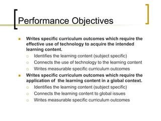 Performance Objectives
   Writes specific curriculum outcomes which require the
    effective use of technology to acquire the intended
    learning content.
       Identifies the learning content (subject specific)
       Connects the use of technology to the learning content
       Writes measurable specific curriculum outcomes
   Writes specific curriculum outcomes which require the
    application of the learning content in a global context.
       Identifies the learning content (subject specific)
       Connects the learning content to global issues
       Writes measurable specific curriculum outcomes
 