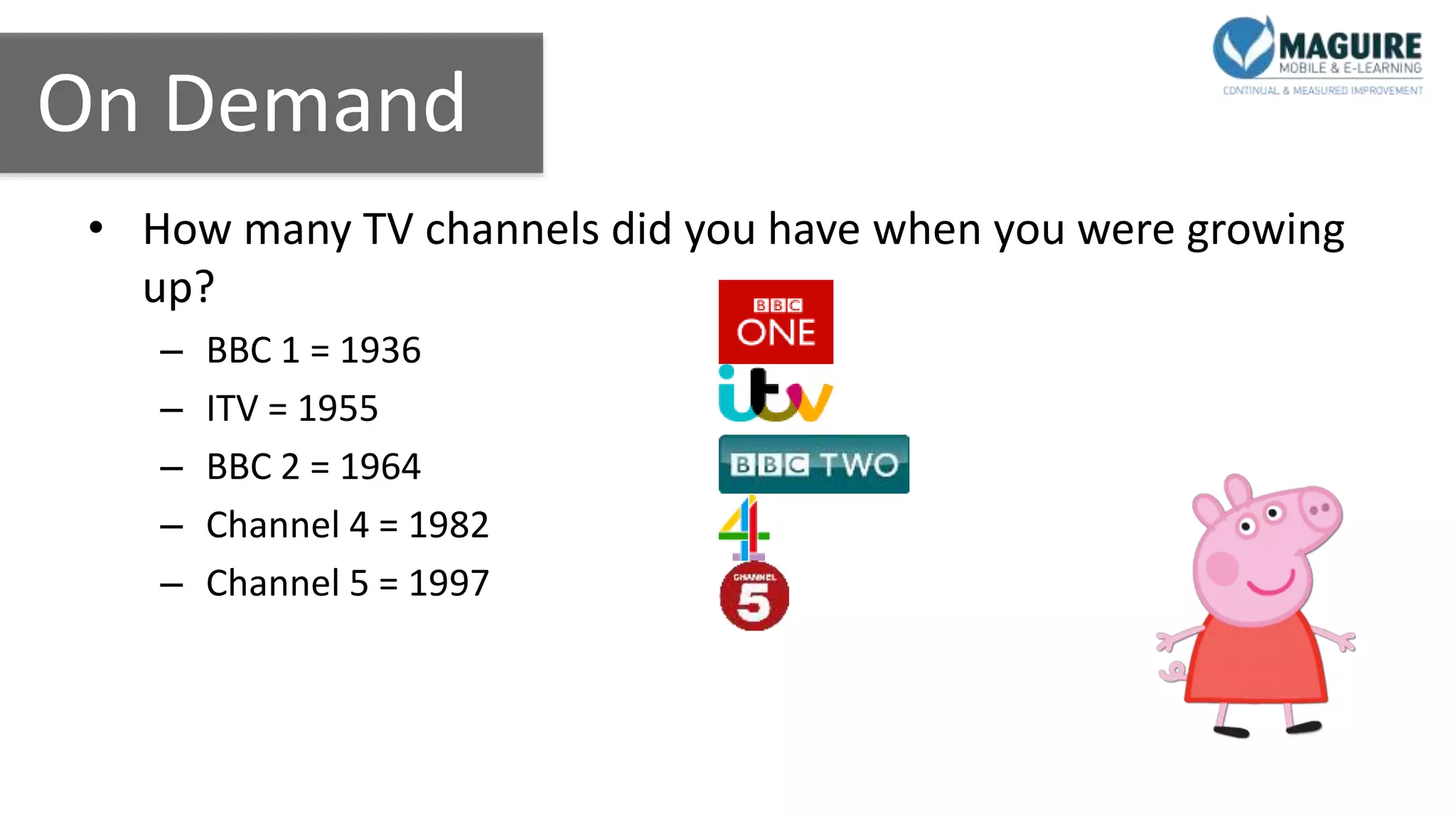 On Demand
• How many TV channels did you have when you were growing
up?
– BBC 1 = 1936
– ITV = 1955
– BBC 2 = 1964
– Channel 4 = 1982
– Channel 5 = 1997
 