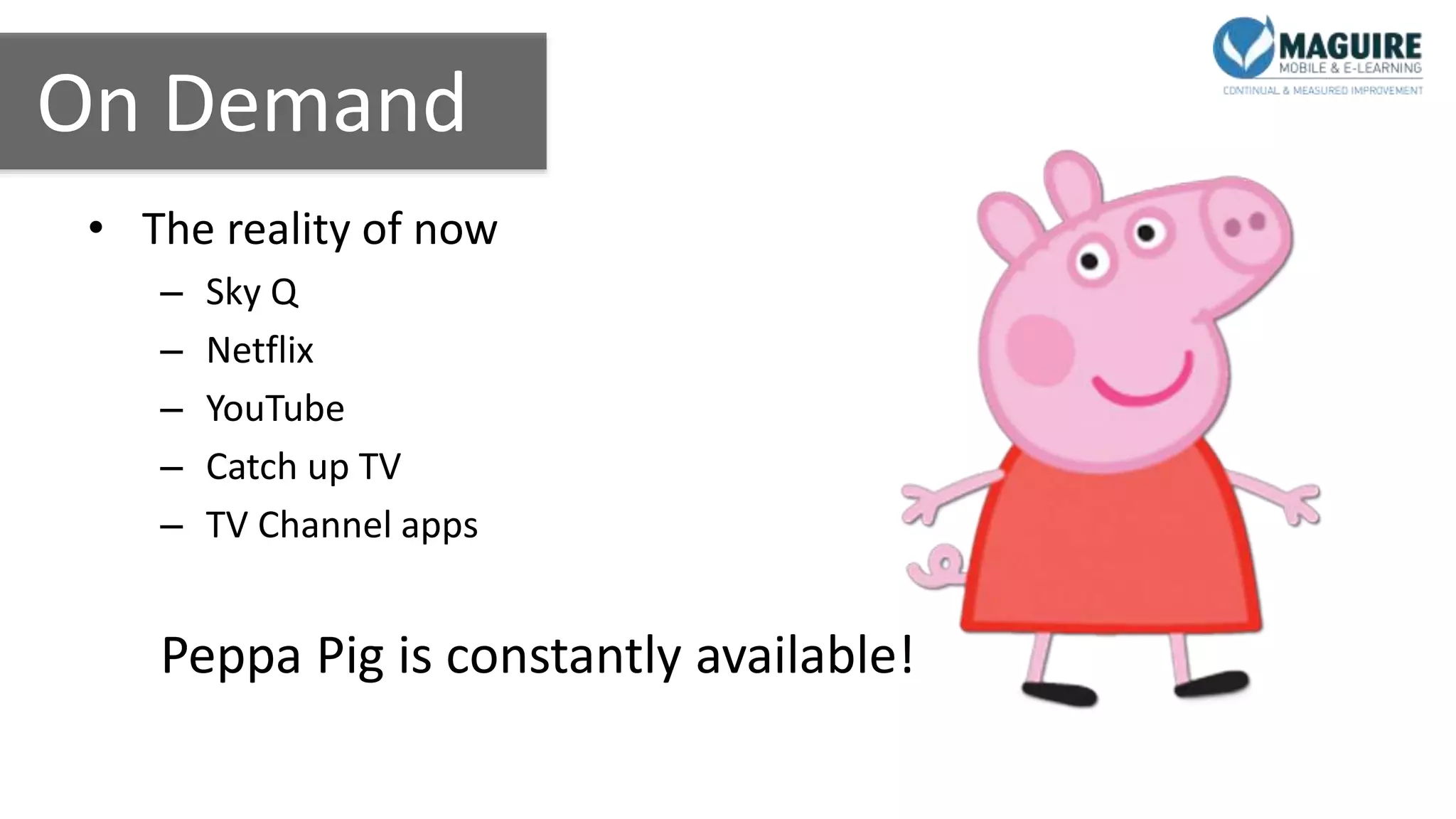 On Demand
• The reality of now
– Sky Q
– Netflix
– YouTube
– Catch up TV
– TV Channel apps
Peppa Pig is constantly available!
 