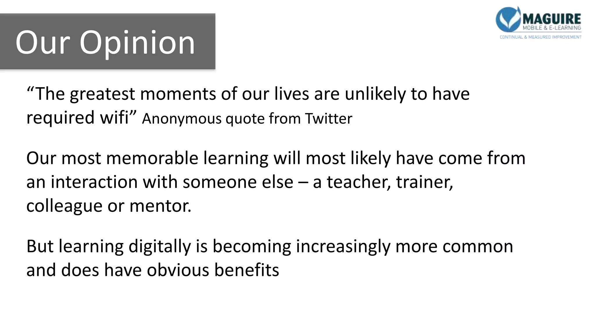 Our Opinion
“The greatest moments of our lives are unlikely to have
required wifi” Anonymous quote from Twitter
Our most memorable learning will most likely have come from
an interaction with someone else – a teacher, trainer,
colleague or mentor.
But learning digitally is becoming increasingly more common
and does have obvious benefits
 