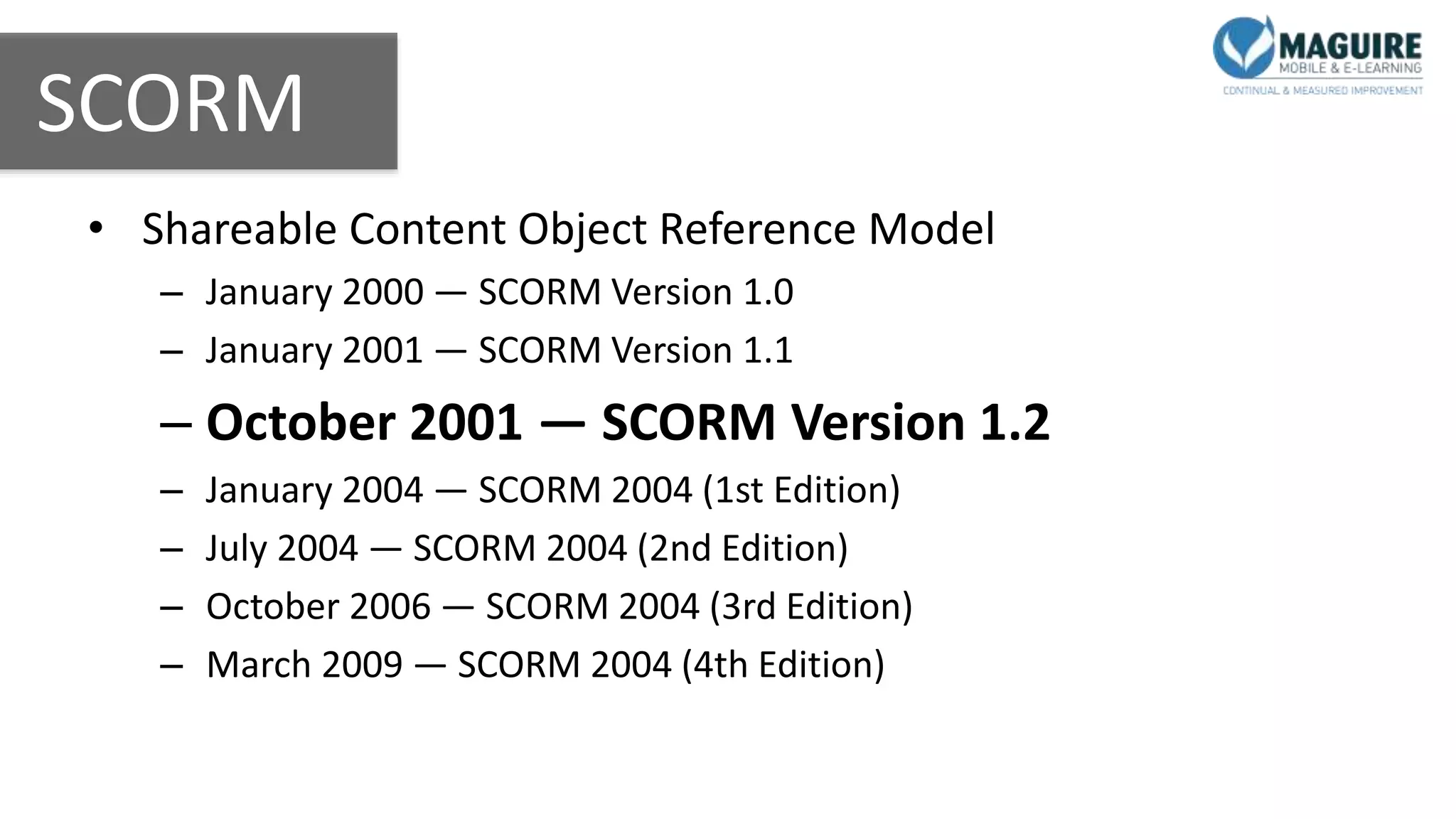 SCORM
• Shareable Content Object Reference Model
– January 2000 — SCORM Version 1.0
– January 2001 — SCORM Version 1.1
– October 2001 — SCORM Version 1.2
– January 2004 — SCORM 2004 (1st Edition)
– July 2004 — SCORM 2004 (2nd Edition)
– October 2006 — SCORM 2004 (3rd Edition)
– March 2009 — SCORM 2004 (4th Edition)
 