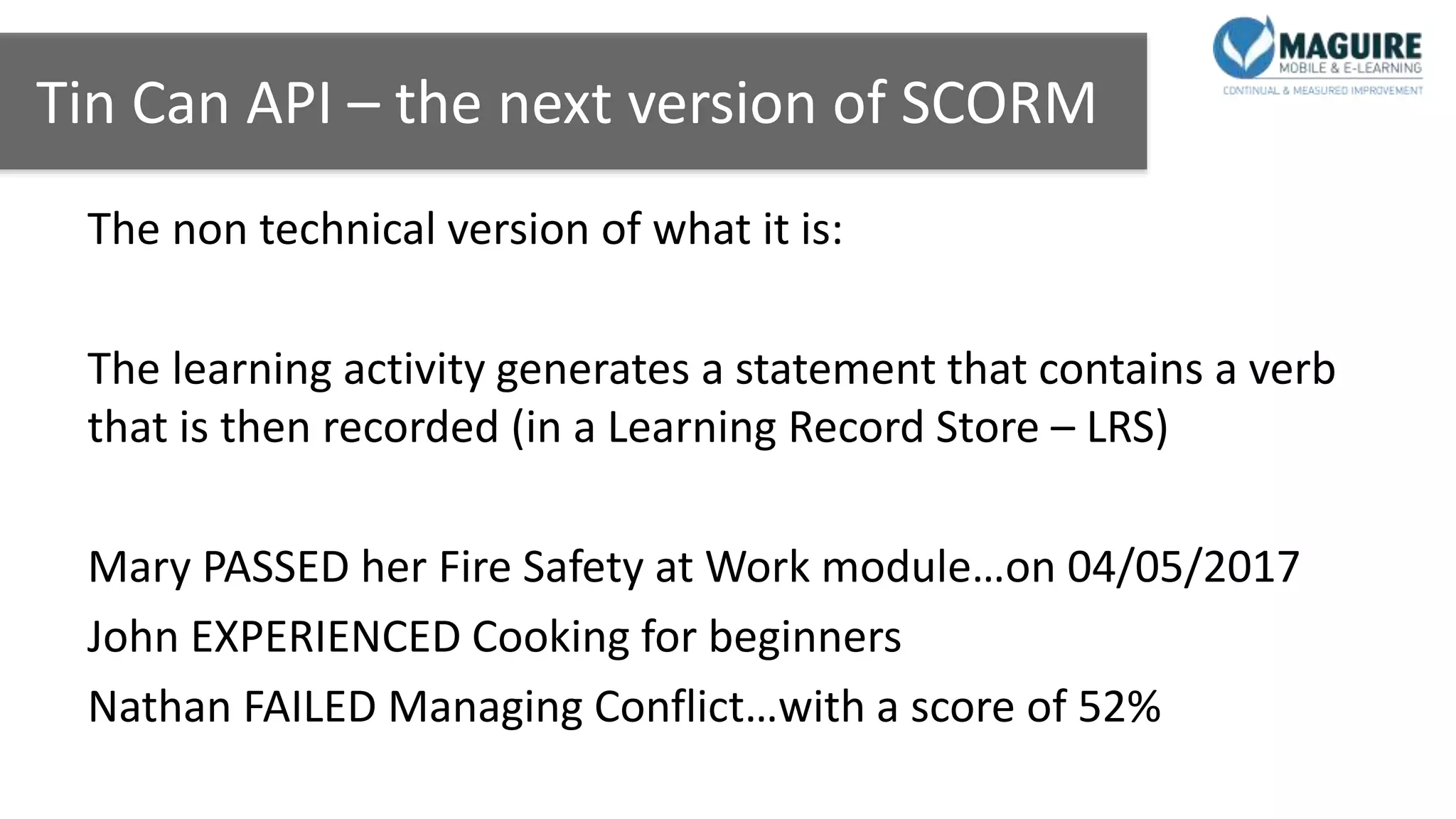 Tin Can API – the next version of SCORM
The non technical version of what it is:
The learning activity generates a statement that contains a verb
that is then recorded (in a Learning Record Store – LRS)
Mary PASSED her Fire Safety at Work module…on 04/05/2017
John EXPERIENCED Cooking for beginners
Nathan FAILED Managing Conflict…with a score of 52%
 