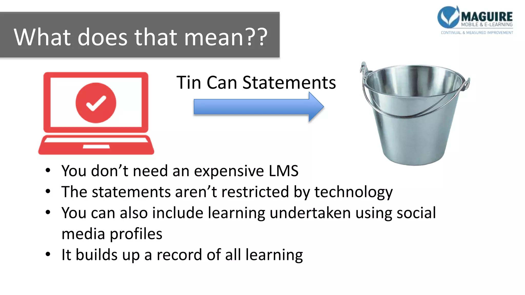 What does that mean??
Tin Can Statements
• You don’t need an expensive LMS
• The statements aren’t restricted by technology
• You can also include learning undertaken using social
media profiles
• It builds up a record of all learning
 