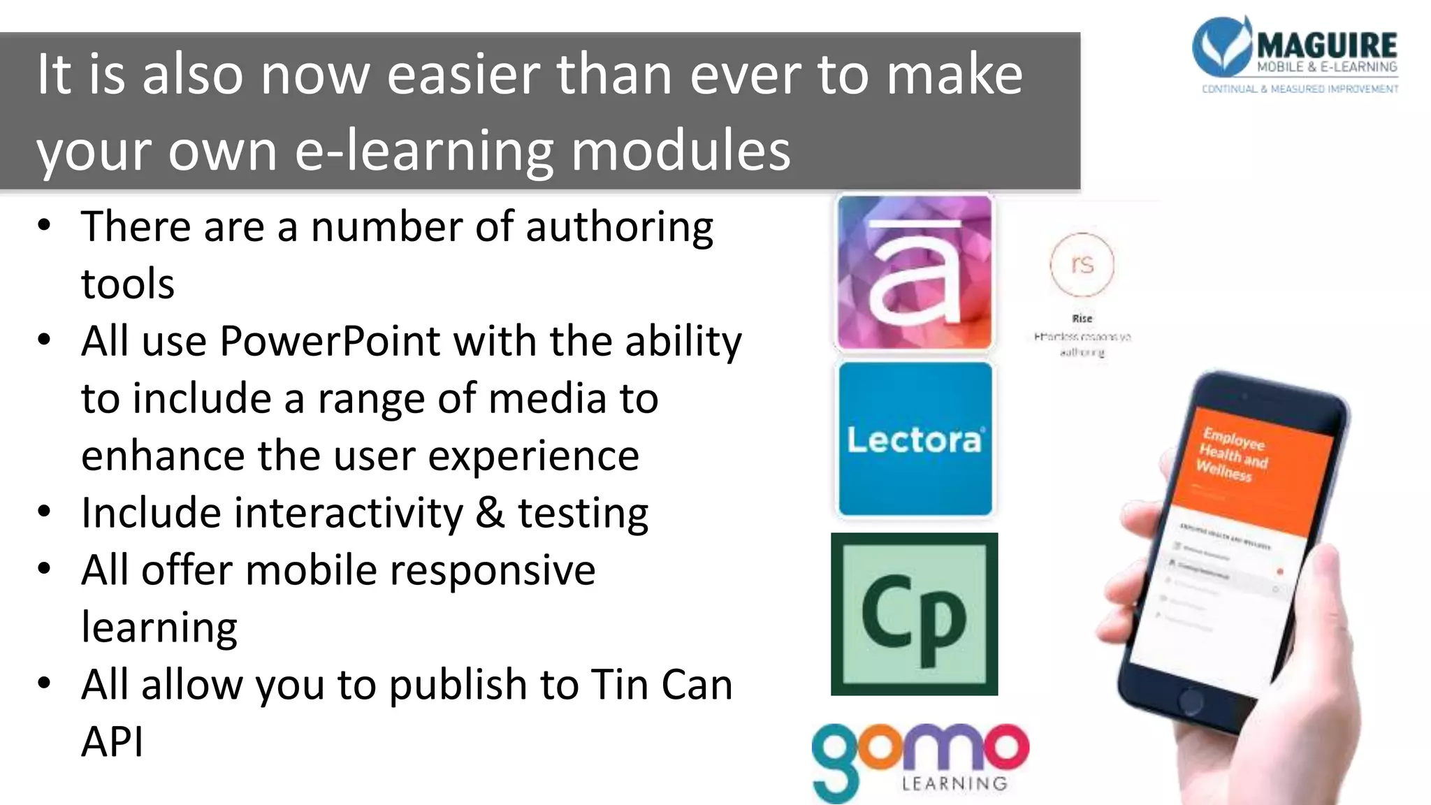 It is also now easier than ever to make
your own e-learning modules
• There are a number of authoring
tools
• All use PowerPoint with the ability
to include a range of media to
enhance the user experience
• Include interactivity & testing
• All offer mobile responsive
learning
• All allow you to publish to Tin Can
API
 