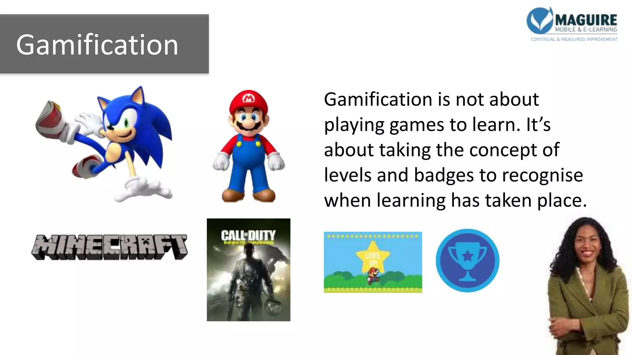 Gamification
Gamification is not about
playing games to learn. It’s
about taking the concept of
levels and badges to recognise
when learning has taken place.
 