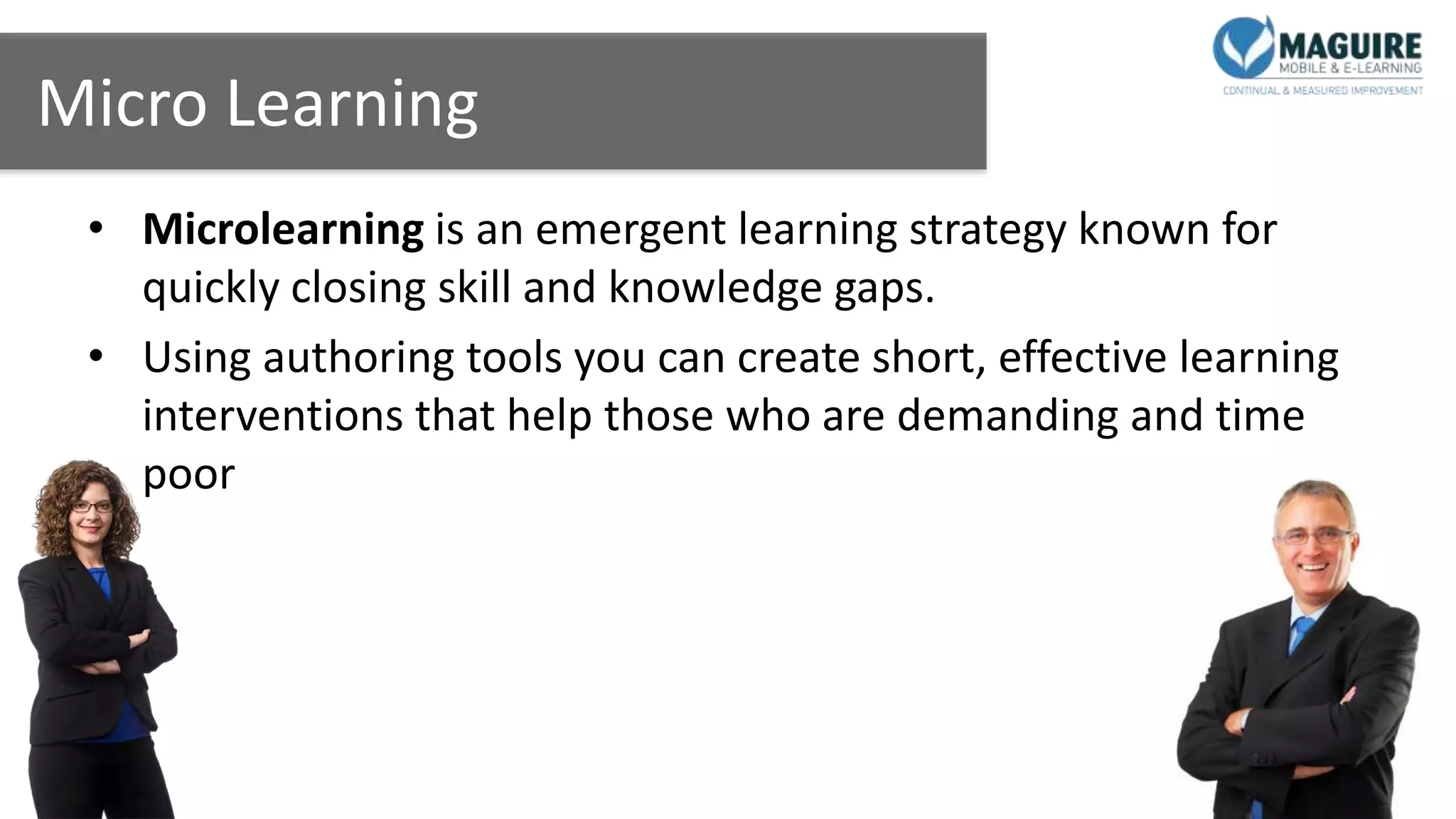Micro Learning
• Microlearning is an emergent learning strategy known for
quickly closing skill and knowledge gaps.
• Using authoring tools you can create short, effective learning
interventions that help those who are demanding and time
poor
 