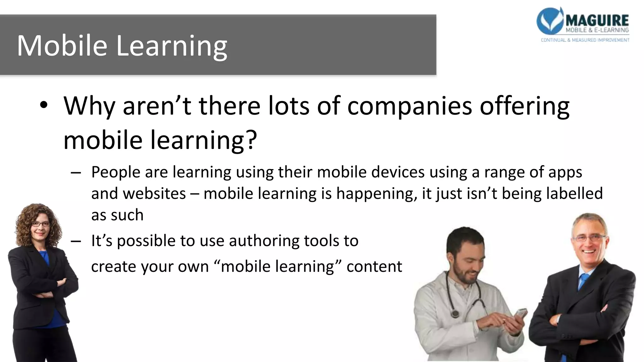Mobile Learning
• Why aren’t there lots of companies offering
mobile learning?
– People are learning using their mobile devices using a range of apps
and websites – mobile learning is happening, it just isn’t being labelled
as such
– It’s possible to use authoring tools to
create your own “mobile learning” content
 