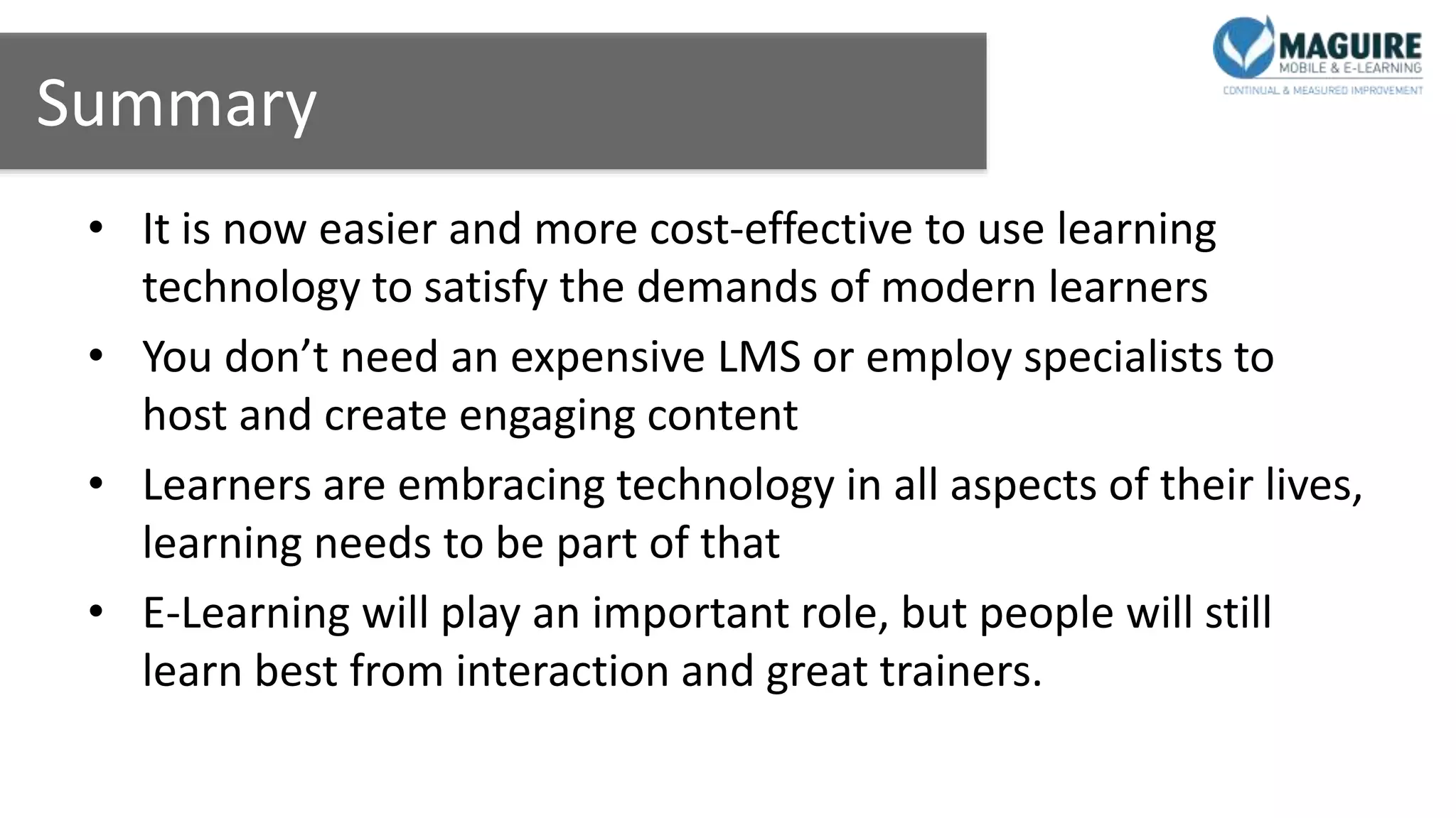 Summary
• It is now easier and more cost-effective to use learning
technology to satisfy the demands of modern learners
• You don’t need an expensive LMS or employ specialists to
host and create engaging content
• Learners are embracing technology in all aspects of their lives,
learning needs to be part of that
• E-Learning will play an important role, but people will still
learn best from interaction and great trainers.
 