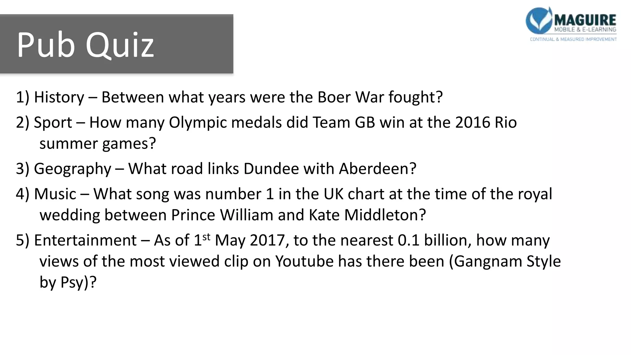 Pub Quiz
1) History – Between what years were the Boer War fought?
2) Sport – How many Olympic medals did Team GB win at the 2016 Rio
summer games?
3) Geography – What road links Dundee with Aberdeen?
4) Music – What song was number 1 in the UK chart at the time of the royal
wedding between Prince William and Kate Middleton?
5) Entertainment – As of 1st May 2017, to the nearest 0.1 billion, how many
views of the most viewed clip on Youtube has there been (Gangnam Style
by Psy)?
 