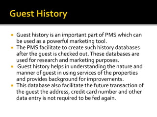  Guest history is an important part of PMS which can
be used as a powerful marketing tool.
 The PMS facilitate to create such history databases
after the guest is checked out.These databases are
used for research and marketing purposes.
 Guest history helps in understanding the nature and
manner of guest in using services of the properties
and provides background for improvements.
 This database also facilitate the future transaction of
the guest the address, credit card number and other
data entry is not required to be fed again.
 