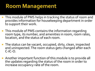  This module of PMS helps in tracking the status of room and
provides information for housekeeping department in order
to support their work.
 This module of PMS contains the information regarding
room type, its number, and amenities in room, room rates,
location, and the status of each room.
 The status can be vacant, occupied, dirty, clean, inspected
and uninspected.The room status gets changed after each
C-IC-O.
 Another important function of this module is to provide all
the updates regarding the status of the room in order to
increase occupancy rate of the room.
 