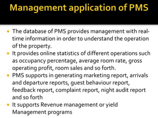  The database of PMS provides management with real-
time information in order to understand the operation
of the property.
 It provides online statistics of different operations such
as occupancy percentage, average room rate, gross
operating profit, room sales and so forth.
 PMS supports in generating marketing report, arrivals
and departure reports, guest behaviour report,
feedback report, complaint report, night audit report
and so forth
 It supports Revenue management or yield
Management programs
 