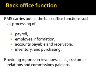 PMS carries out all the back office functions such
as processing of
 payroll,
 employee information,
 accounts payable and receivable,
 inventory, and purchasing.
Providing reports on revenues, sales, customer
relations and commissions paid etc.
 