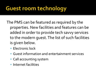 The PMS can be featured as required by the
properties. New facilities and features can be
added in order to provide tech savvy services
to the modern guest.The list of such facilities
is given below.
 Electronic lock
 Guest information and entertainment services
 Call accounting system
 Internet facilities
 
