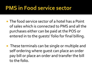  The food service sector of a hotel has a Point
of sales which is connected to PMS and all the
purchases either can be paid at the POS or
entered in to the guests’ folio for final billing.
 These terminals can be single or multiple and
self ordering where guest can place an order
pay bill or place an order and transfer the bill
to the folio.
 