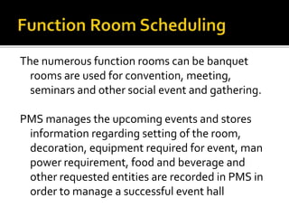 The numerous function rooms can be banquet
rooms are used for convention, meeting,
seminars and other social event and gathering.
PMS manages the upcoming events and stores
information regarding setting of the room,
decoration, equipment required for event, man
power requirement, food and beverage and
other requested entities are recorded in PMS in
order to manage a successful event hall
 