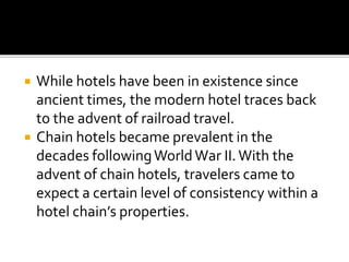  While hotels have been in existence since
ancient times, the modern hotel traces back
to the advent of railroad travel.
 Chain hotels became prevalent in the
decades followingWorldWar II.With the
advent of chain hotels, travelers came to
expect a certain level of consistency within a
hotel chain’s properties.
 