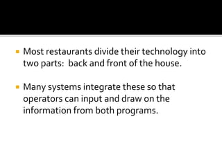  Most restaurants divide their technology into
two parts: back and front of the house.
 Many systems integrate these so that
operators can input and draw on the
information from both programs.
 