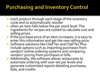  track product through each stage of the inventory
cycle and to automatically reorder
 when an item falls below the par stock level.The
ingredients for recipes are costed to calculate cost and
selling prices.
 If the purchase price of an item increases, it is easy to
enter this information and get the new selling price.
 Software solutions like ChefTec and ChefTec Plus
include options such as importing purchases from
vendors’ online ordering systems and comparing
vendors’ pricing from purchases or bills.
 Additionally, the software allows restaurants to
automate ordering with user-set par levels and
generate customized reports detailing purchases,
bids, and credits
 