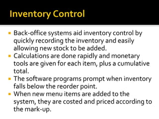  Back-office systems aid inventory control by
quickly recording the inventory and easily
allowing new stock to be added.
 Calculations are done rapidly and monetary
tools are given for each item, plus a cumulative
total.
 The software programs prompt when inventory
falls below the reorder point.
 When new menu items are added to the
system, they are costed and priced according to
the mark-up.
 