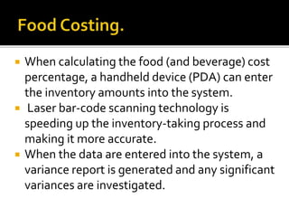  When calculating the food (and beverage) cost
percentage, a handheld device (PDA) can enter
the inventory amounts into the system.
 Laser bar-code scanning technology is
speeding up the inventory-taking process and
making it more accurate.
 When the data are entered into the system, a
variance report is generated and any significant
variances are investigated.
 