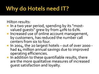 Hilton results:
 In a two year period, spending by its “most-
valued guests” grew by from 40% to 61%.
 Increased use of online account management,
by customers, has reduced the number call
centers from six to four.
 In 2004, the 20 largest hotels – out of over 2000 -
had $4 million annual savings due to improved
operating efficiencies.
 In addition to these quantifiable results, there
are the more qualitative measures of increased
guest satisfaction and loyalty.
 