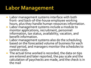  Labor management systems interface with both
front- and back-of-the-house employee working
hours, plus they handle human resources information.
 Labor management systems include a module to
monitor applications, recruitment, personnel
information, tax status, availability, vacation, and
benefit information.
 Labor management systems also do the scheduling
based on the forecasted volume of business for each
meal period, and managers monitor the schedules to
control costs.
 The actual time worked is recorded, the data on tips
are entered and later reported, the pay scale and the
calculation of paychecks are made, and the check is in
the mail
 