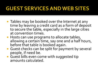  Tables may be booked over the Internet at any
time by leaving a credit card as a form of deposit
to secure the table, especially in the large cities
at convention times.
 Hosts can use programs to allocate tables,
allowing a certain time, say one and a half hours,
before that table is booked again.
 Guest checks can be split for payment by several
people, if need be.
 Guest bills even come with suggested tip
amounts calculated.
 