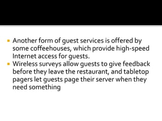  Another form of guest services is offered by
some coffeehouses, which provide high-speed
Internet access for guests.
 Wireless surveys allow guests to give feedback
before they leave the restaurant, and tabletop
pagers let guests page their server when they
need something
 
