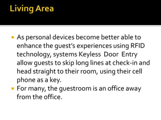  As personal devices become better able to
enhance the guest’s experiences using RFID
technology, systems Keyless Door Entry
allow guests to skip long lines at check-in and
head straight to their room, using their cell
phone as a key.
 For many, the guestroom is an office away
from the office.
 