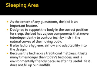  As the center of any guestroom, the bed is an
important feature.
 Designed to support the body in the correct position
for sleep, the bed has 20,000 components that move
interdependently to contour inch by inch in the
natural curves of the moving body.
 It also factors hygiene, airflow and adaptability into
the design.
 Because the bed lacks a traditional mattress, it lasts
many times longer than today’s bed does, and is
environmentally friendly because after its useful life it
does not fill up our landfills.
 