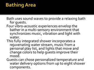 Bath uses sound waves to provide a relaxing bath
for guests.
Four vibro-acoustic experiences envelop the
bather in a multi-sensory environment that
synchronizes music, vibration and light with
water.
This fully integrated shower incorporates a
rejuvenating water stream, music from a
personal play list, and lights that move and
change colors to help guests improve their
mood.
Guests can chose personalized temperature and
water delivery options from up to eight shower
components.
 