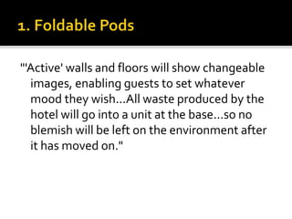 "'Active' walls and floors will show changeable
images, enabling guests to set whatever
mood they wish...All waste produced by the
hotel will go into a unit at the base...so no
blemish will be left on the environment after
it has moved on."
 