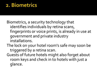 Biometrics, a security technology that
identifies individuals by retina scans,
fingerprints or voice prints, is already in use at
government and private industry
installations.
The lock on your hotel room's safe may soon be
triggered by a retina scan.
Guests of future hotels might also forget about
room keys and check in to hotels with just a
glance.
 
