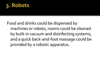Food and drinks could be dispensed by
machines or robots, rooms could be cleaned
by built-in vacuum and disinfecting systems,
and a quick back-and-foot massage could be
provided by a robotic apparatus.
 