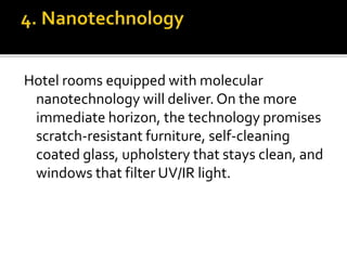 Hotel rooms equipped with molecular
nanotechnology will deliver. On the more
immediate horizon, the technology promises
scratch-resistant furniture, self-cleaning
coated glass, upholstery that stays clean, and
windows that filter UV/IR light.
 