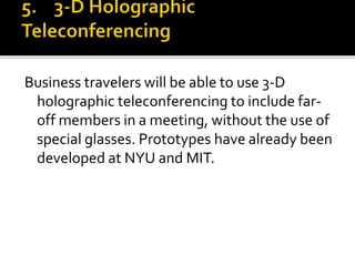 Business travelers will be able to use 3-D
holographic teleconferencing to include far-
off members in a meeting, without the use of
special glasses. Prototypes have already been
developed at NYU and MIT.
 